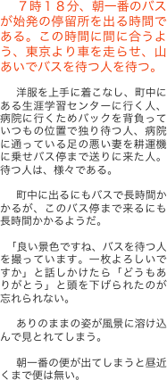 　７時１８分、朝一番のバスが始発の停留所を出る時間である。この時間に間に合うよう、東京より車を走らせ、山あいでバスを待つ人を待つ。

　洋服を上手に着こなし、町中にある生涯学習センターに行く人、病院に行くためバックを背負っていつもの位置で独り待つ人、病院に通っている足の悪い妻を耕運機に乗せバス停まで送りに来た人。待つ人は、様々である。

　町中に出るにもバスで長時間かかるが、このバス停まで来るにも長時間かかるようだ。

 「良い景色ですね、バスを待つ人を撮っています。一枚よろしいですか」と話しかけたら「どうもありがとう」と頭を下げられたのが忘れられない。
 
　ありのままの姿が風景に溶け込んで見とれてしまう。

　朝一番の便が出てしまうと昼近くまで便は無い。